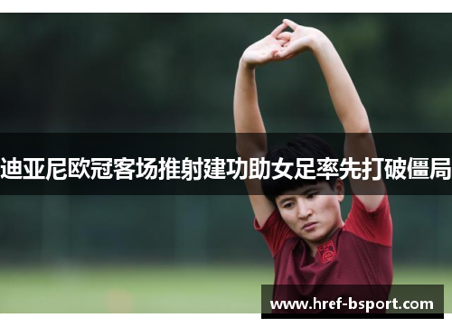 迪亚尼欧冠客场推射建功助女足率先打破僵局 迪亚尼欧冠客场推射建功助女足率先打破僵局