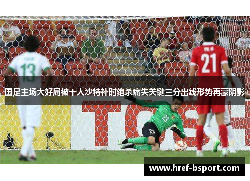 国足主场大好局被十人沙特补时绝杀痛失关键三分出线形势再蒙阴影 国足主场大好局被十人沙特补时绝杀痛失关键三分出线形势再蒙阴影
