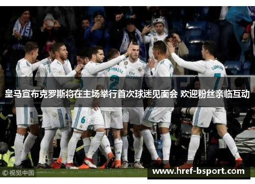 皇马宣布克罗斯将在主场举行首次球迷见面会 欢迎粉丝亲临互动