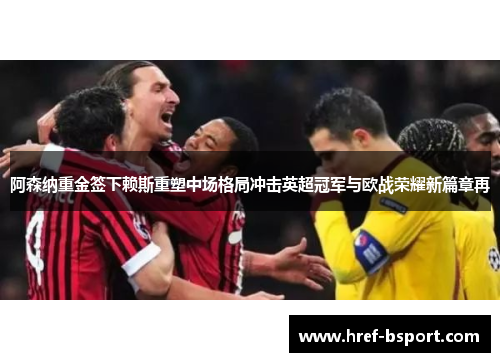 阿森纳重金签下赖斯重塑中场格局冲击英超冠军与欧战荣耀新篇章再