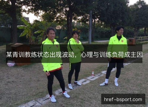 某青训教练状态出现波动,心理与训练负荷成主因 某青训教练状态出现波动,心理与训练负荷成主因